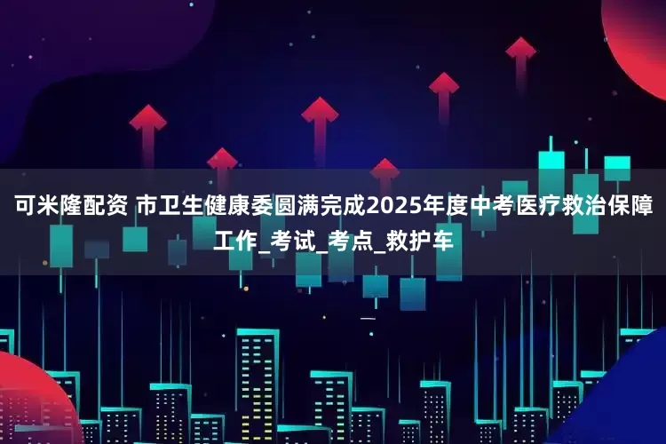 可米隆配资 市卫生健康委圆满完成2025年度中考医疗救治保障工作_考试_考点_救护车