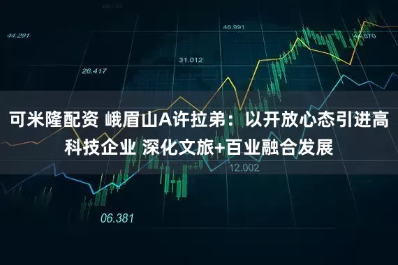 可米隆配资 峨眉山A许拉弟：以开放心态引进高科技企业 深化文旅+百业融合发展