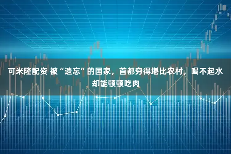 可米隆配资 被“遗忘”的国家，首都穷得堪比农村，喝不起水却能顿顿吃肉